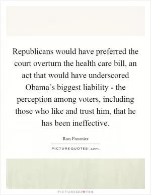 Republicans would have preferred the court overturn the health care bill, an act that would have underscored Obama’s biggest liability - the perception among voters, including those who like and trust him, that he has been ineffective Picture Quote #1