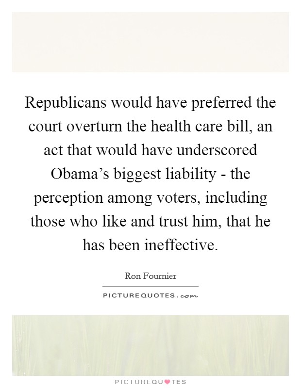 Republicans would have preferred the court overturn the health care bill, an act that would have underscored Obama's biggest liability - the perception among voters, including those who like and trust him, that he has been ineffective. Picture Quote #1