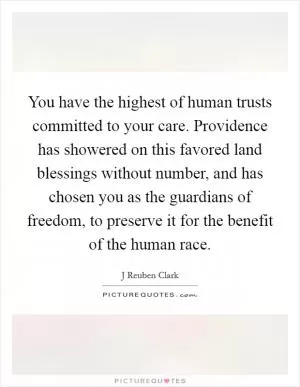 You have the highest of human trusts committed to your care. Providence has showered on this favored land blessings without number, and has chosen you as the guardians of freedom, to preserve it for the benefit of the human race Picture Quote #1