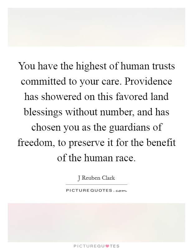 You have the highest of human trusts committed to your care. Providence has showered on this favored land blessings without number, and has chosen you as the guardians of freedom, to preserve it for the benefit of the human race. Picture Quote #1