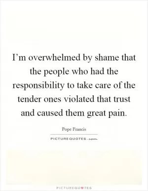 I’m overwhelmed by shame that the people who had the responsibility to take care of the tender ones violated that trust and caused them great pain Picture Quote #1