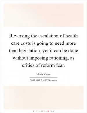 Reversing the escalation of health care costs is going to need more than legislation, yet it can be done without imposing rationing, as critics of reform fear Picture Quote #1