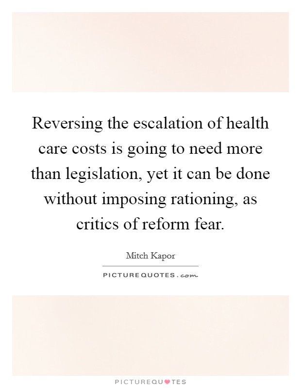 Reversing the escalation of health care costs is going to need more than legislation, yet it can be done without imposing rationing, as critics of reform fear. Picture Quote #1