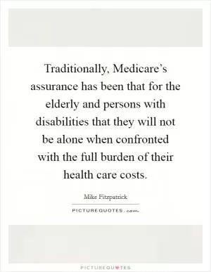 Traditionally, Medicare’s assurance has been that for the elderly and persons with disabilities that they will not be alone when confronted with the full burden of their health care costs Picture Quote #1