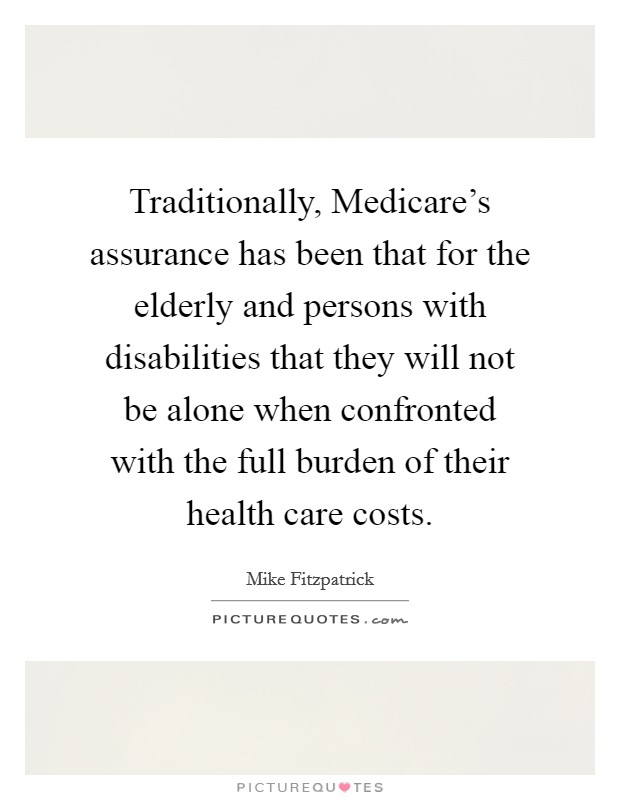 Traditionally, Medicare's assurance has been that for the elderly and persons with disabilities that they will not be alone when confronted with the full burden of their health care costs. Picture Quote #1