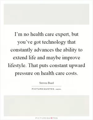 I’m no health care expert, but you’ve got technology that constantly advances the ability to extend life and maybe improve lifestyle. That puts constant upward pressure on health care costs Picture Quote #1