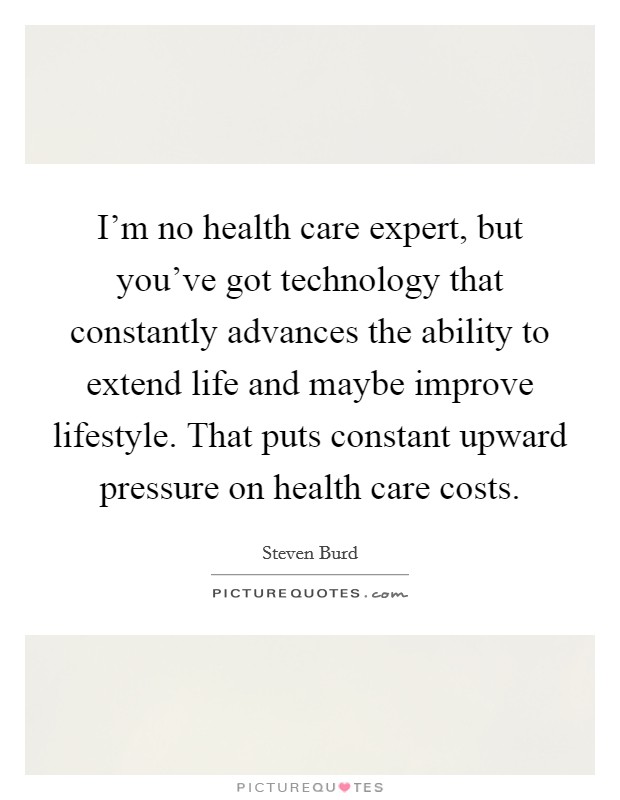 I'm no health care expert, but you've got technology that constantly advances the ability to extend life and maybe improve lifestyle. That puts constant upward pressure on health care costs. Picture Quote #1