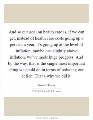 And so our goal on health care is, if we can get, instead of health care costs going up 6 percent a year, it’s going up at the level of inflation, maybe just slightly above inflation, we’ve made huge progress. And by the way, that is the single most important thing we could do in terms of reducing our deficit. That’s why we did it Picture Quote #1