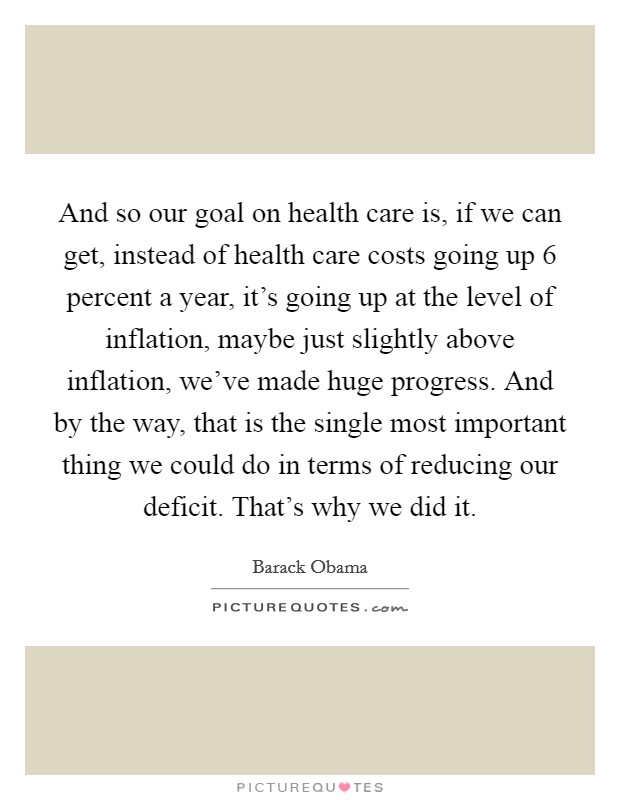 And so our goal on health care is, if we can get, instead of health care costs going up 6 percent a year, it's going up at the level of inflation, maybe just slightly above inflation, we've made huge progress. And by the way, that is the single most important thing we could do in terms of reducing our deficit. That's why we did it. Picture Quote #1