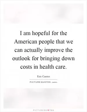 I am hopeful for the American people that we can actually improve the outlook for bringing down costs in health care Picture Quote #1