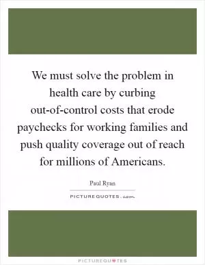We must solve the problem in health care by curbing out-of-control costs that erode paychecks for working families and push quality coverage out of reach for millions of Americans Picture Quote #1