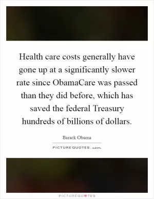 Health care costs generally have gone up at a significantly slower rate since ObamaCare was passed than they did before, which has saved the federal Treasury hundreds of billions of dollars Picture Quote #1