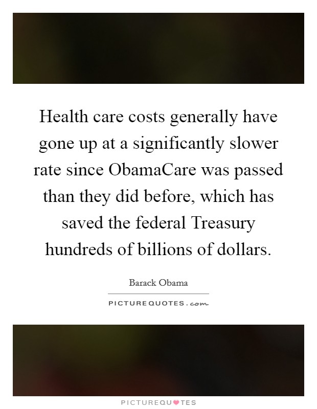 Health care costs generally have gone up at a significantly slower rate since ObamaCare was passed than they did before, which has saved the federal Treasury hundreds of billions of dollars Picture Quote #1