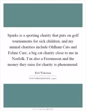 Sparks is a sporting charity that puts on golf tournaments for sick children, and my animal charities include Oldham Cats and Feline Care, a big cat charity close to me in Norfolk. I’m also a Freemason and the money they raise for charity is phenomenal Picture Quote #1