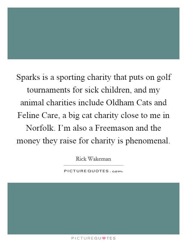 Sparks is a sporting charity that puts on golf tournaments for sick children, and my animal charities include Oldham Cats and Feline Care, a big cat charity close to me in Norfolk. I'm also a Freemason and the money they raise for charity is phenomenal. Picture Quote #1