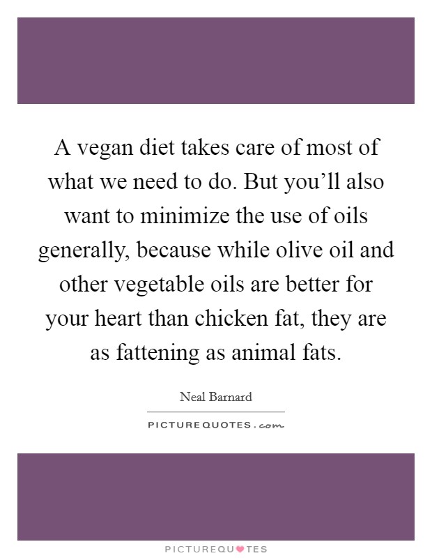 A vegan diet takes care of most of what we need to do. But you'll also want to minimize the use of oils generally, because while olive oil and other vegetable oils are better for your heart than chicken fat, they are as fattening as animal fats. Picture Quote #1