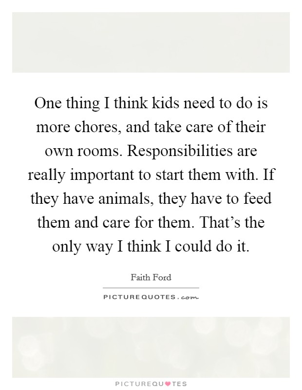 One thing I think kids need to do is more chores, and take care of their own rooms. Responsibilities are really important to start them with. If they have animals, they have to feed them and care for them. That's the only way I think I could do it. Picture Quote #1