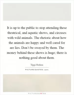 It is up to the public to stop attending these theatrical, and aquatic shows, and circuses with wild animals. The rhetoric about how the animals are happy and well cared for are lies. Don’t be swayed by them. The money behind these shows is huge; there is nothing good about them Picture Quote #1