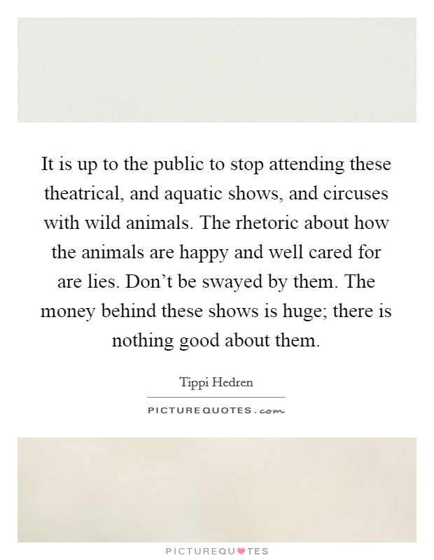 It is up to the public to stop attending these theatrical, and aquatic shows, and circuses with wild animals. The rhetoric about how the animals are happy and well cared for are lies. Don't be swayed by them. The money behind these shows is huge; there is nothing good about them. Picture Quote #1