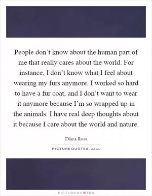 People don’t know about the human part of me that really cares about the world. For instance, I don’t know what I feel about wearing my furs anymore. I worked so hard to have a fur coat, and I don’t want to wear it anymore because I’m so wrapped up in the animals. I have real deep thoughts about it because I care about the world and nature Picture Quote #1
