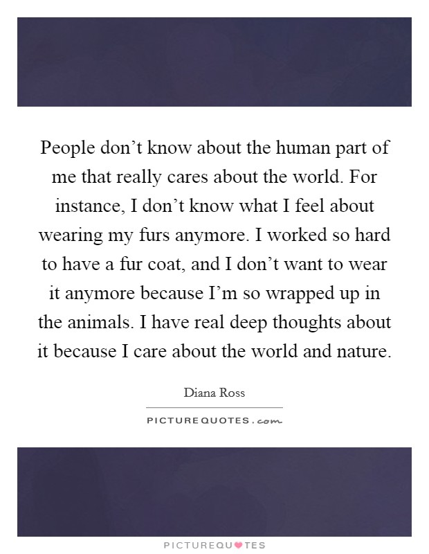 People don't know about the human part of me that really cares about the world. For instance, I don't know what I feel about wearing my furs anymore. I worked so hard to have a fur coat, and I don't want to wear it anymore because I'm so wrapped up in the animals. I have real deep thoughts about it because I care about the world and nature. Picture Quote #1