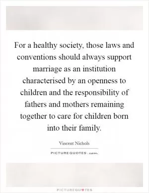 For a healthy society, those laws and conventions should always support marriage as an institution characterised by an openness to children and the responsibility of fathers and mothers remaining together to care for children born into their family Picture Quote #1