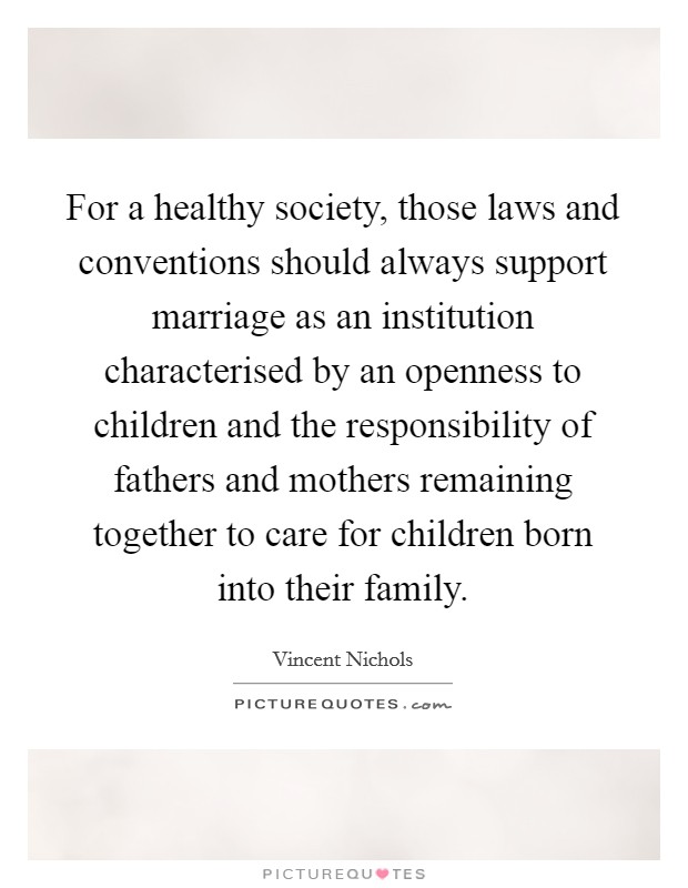For a healthy society, those laws and conventions should always support marriage as an institution characterised by an openness to children and the responsibility of fathers and mothers remaining together to care for children born into their family. Picture Quote #1
