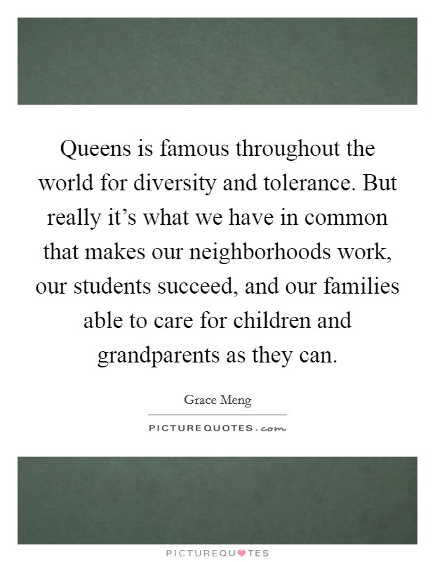 Queens is famous throughout the world for diversity and tolerance. But really it's what we have in common that makes our neighborhoods work, our students succeed, and our families able to care for children and grandparents as they can. Picture Quote #1