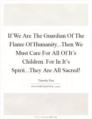 If We Are The Guardian Of The Flame Of Humanity...Then We Must Care For All Of It’s Children. For In It’s Spirit...They Are All Sacred! Picture Quote #1