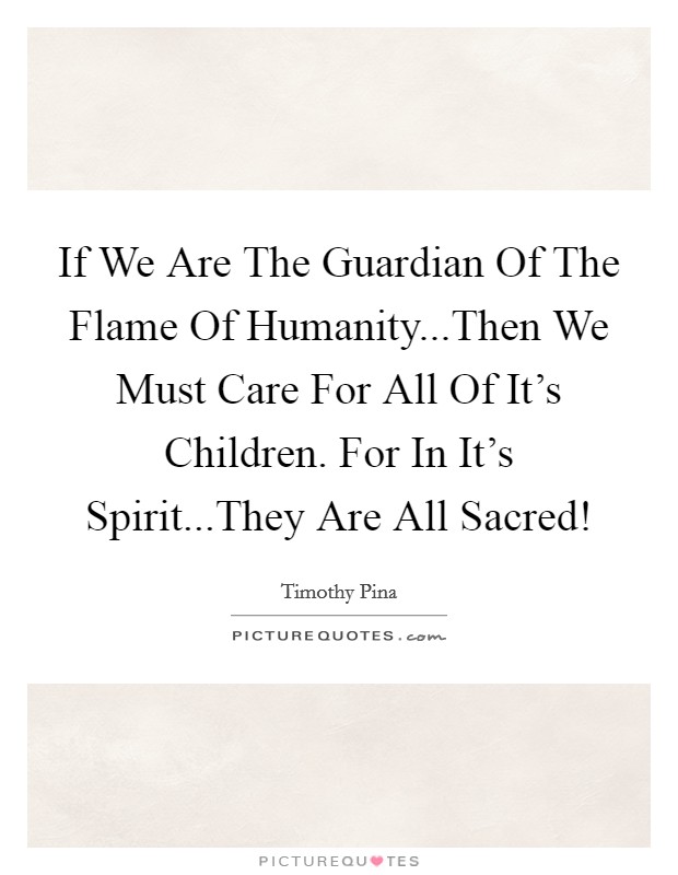 If We Are The Guardian Of The Flame Of Humanity...Then We Must Care For All Of It's Children. For In It's Spirit...They Are All Sacred! Picture Quote #1