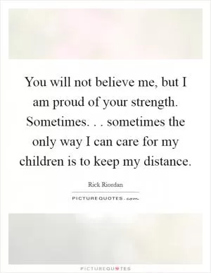 You will not believe me, but I am proud of your strength. Sometimes. . . sometimes the only way I can care for my children is to keep my distance Picture Quote #1