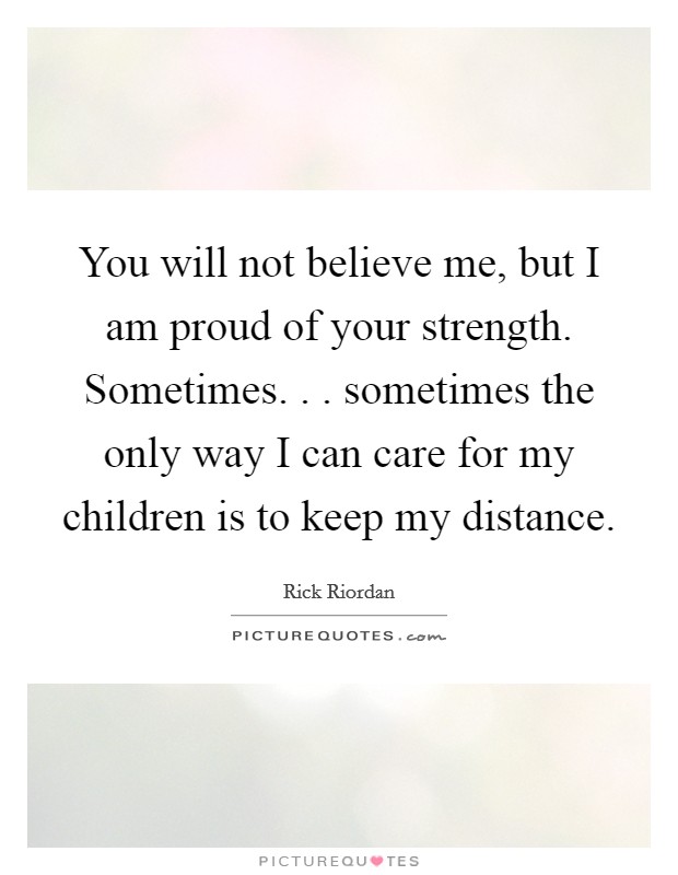 You will not believe me, but I am proud of your strength. Sometimes. . . sometimes the only way I can care for my children is to keep my distance. Picture Quote #1