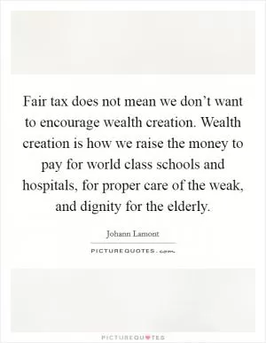 Fair tax does not mean we don’t want to encourage wealth creation. Wealth creation is how we raise the money to pay for world class schools and hospitals, for proper care of the weak, and dignity for the elderly Picture Quote #1