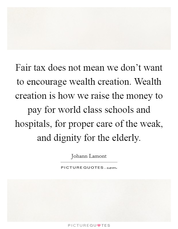 Fair tax does not mean we don't want to encourage wealth creation. Wealth creation is how we raise the money to pay for world class schools and hospitals, for proper care of the weak, and dignity for the elderly. Picture Quote #1