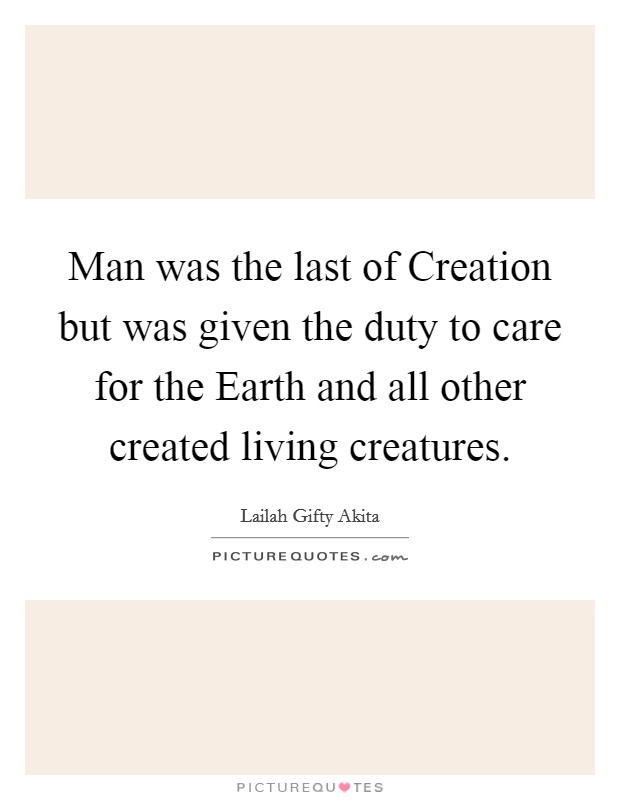 Man was the last of Creation but was given the duty to care for the Earth and all other created living creatures. Picture Quote #1