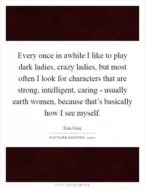 Every once in awhile I like to play dark ladies, crazy ladies, but most often I look for characters that are strong, intelligent, caring - usually earth women, because that’s basically how I see myself Picture Quote #1
