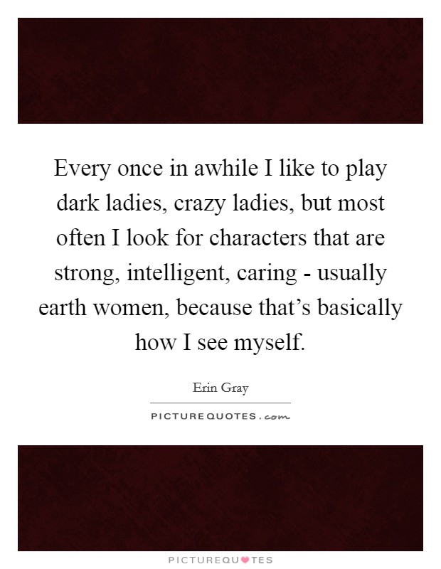 Every once in awhile I like to play dark ladies, crazy ladies, but most often I look for characters that are strong, intelligent, caring - usually earth women, because that's basically how I see myself. Picture Quote #1