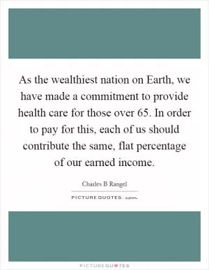 As the wealthiest nation on Earth, we have made a commitment to provide health care for those over 65. In order to pay for this, each of us should contribute the same, flat percentage of our earned income Picture Quote #1