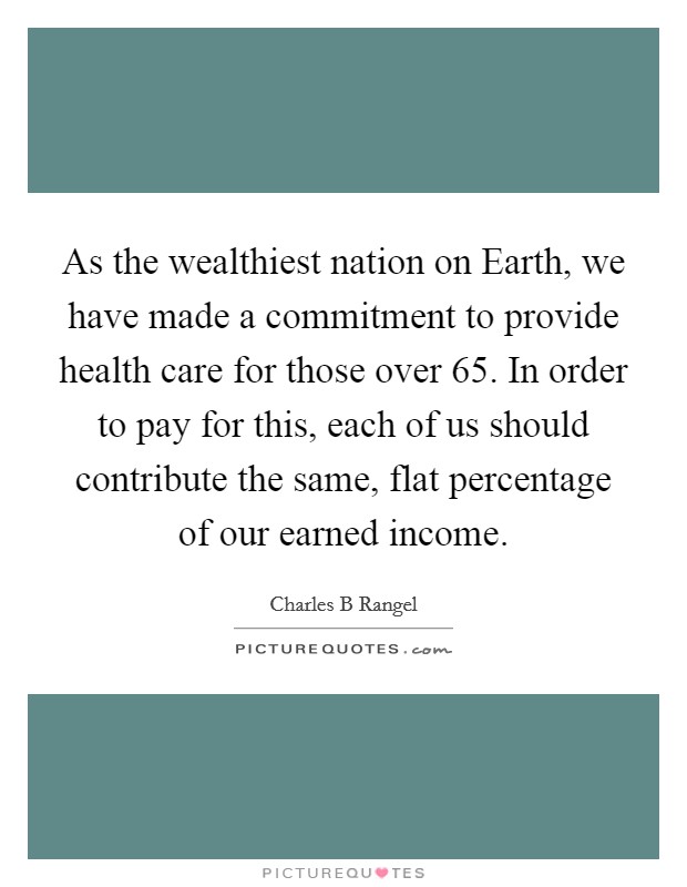 As the wealthiest nation on Earth, we have made a commitment to provide health care for those over 65. In order to pay for this, each of us should contribute the same, flat percentage of our earned income. Picture Quote #1