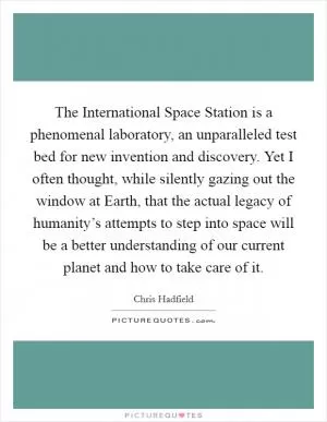 The International Space Station is a phenomenal laboratory, an unparalleled test bed for new invention and discovery. Yet I often thought, while silently gazing out the window at Earth, that the actual legacy of humanity’s attempts to step into space will be a better understanding of our current planet and how to take care of it Picture Quote #1