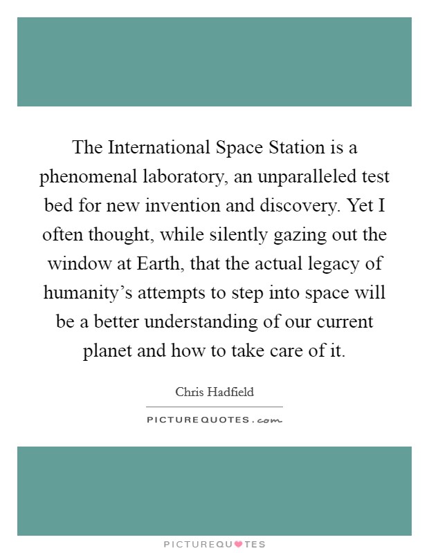 The International Space Station is a phenomenal laboratory, an unparalleled test bed for new invention and discovery. Yet I often thought, while silently gazing out the window at Earth, that the actual legacy of humanity's attempts to step into space will be a better understanding of our current planet and how to take care of it. Picture Quote #1