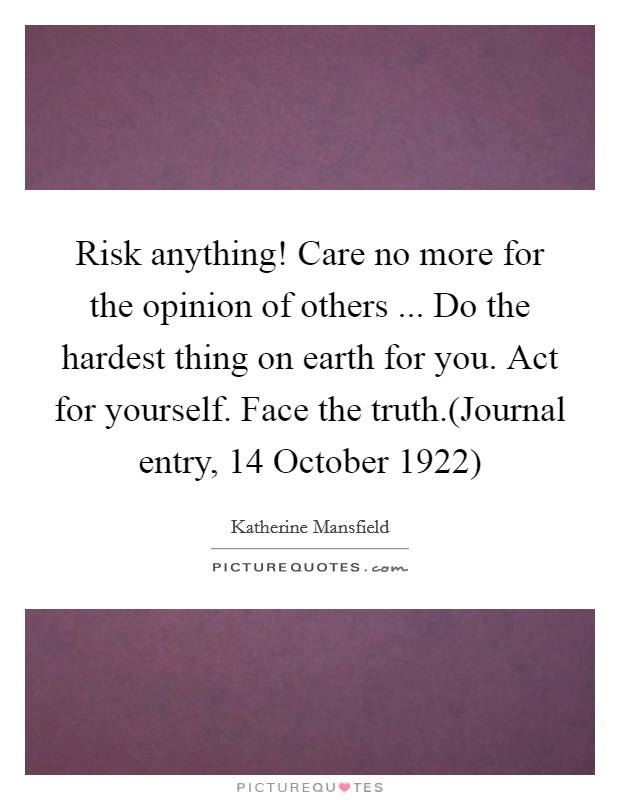 Risk anything! Care no more for the opinion of others ... Do the hardest thing on earth for you. Act for yourself. Face the truth.(Journal entry, 14 October 1922) Picture Quote #1