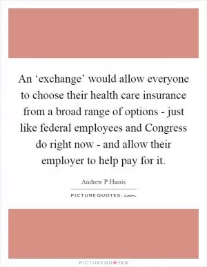 An ‘exchange’ would allow everyone to choose their health care insurance from a broad range of options - just like federal employees and Congress do right now - and allow their employer to help pay for it Picture Quote #1