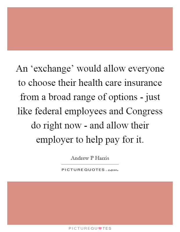 An ‘exchange' would allow everyone to choose their health care insurance from a broad range of options - just like federal employees and Congress do right now - and allow their employer to help pay for it. Picture Quote #1