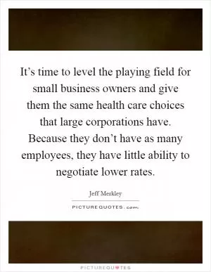 It’s time to level the playing field for small business owners and give them the same health care choices that large corporations have. Because they don’t have as many employees, they have little ability to negotiate lower rates Picture Quote #1