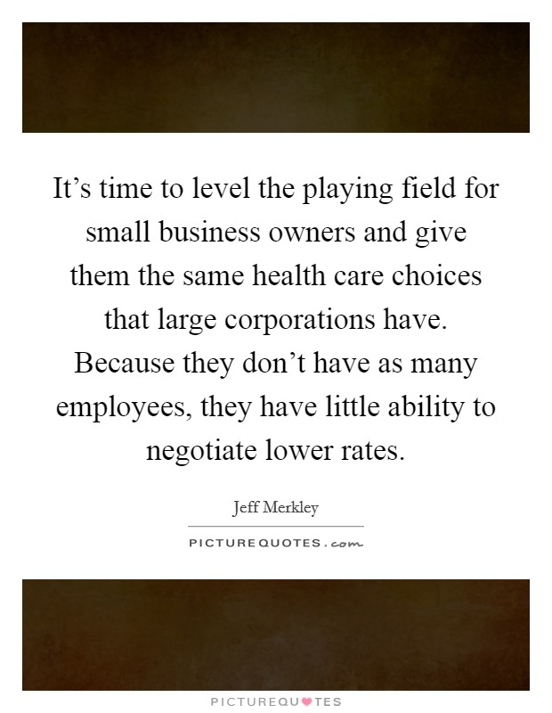 It's time to level the playing field for small business owners and give them the same health care choices that large corporations have. Because they don't have as many employees, they have little ability to negotiate lower rates. Picture Quote #1