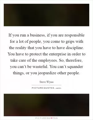 If you run a business, if you are responsible for a lot of people, you come to grips with the reality that you have to have discipline. You have to protect the enterprise in order to take care of the employees. So, therefore, you can’t be wasteful. You can’t squander things, or you jeopardize other people Picture Quote #1