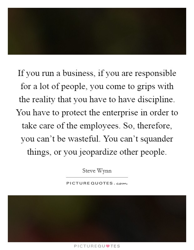 If you run a business, if you are responsible for a lot of people, you come to grips with the reality that you have to have discipline. You have to protect the enterprise in order to take care of the employees. So, therefore, you can't be wasteful. You can't squander things, or you jeopardize other people. Picture Quote #1