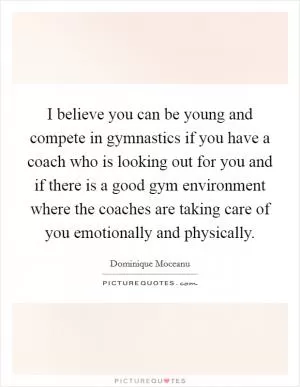I believe you can be young and compete in gymnastics if you have a coach who is looking out for you and if there is a good gym environment where the coaches are taking care of you emotionally and physically Picture Quote #1