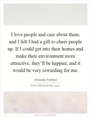 I love people and care about them, and I felt I had a gift to cheer people up. If I could get into their homes and make their environment more attractive, they’ll be happier, and it would be very rewarding for me Picture Quote #1